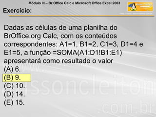 Dadas as células de uma planilha do
BrOffice.org Calc, com os conteúdos
correspondentes: A1=1, B1=2, C1=3, D1=4 e
E1=5, a função =SOMA(A1:D1!B1:E1)
apresentará como resultado o valor
(A) 6.
(B) 9.
(C) 10.
(D) 14.
(E) 15.
Exercício:
Módulo III – Br.Office Calc e Microsoft Office Excel 2003
 
