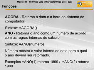 AGORA - Retorna a data e a hora do sistema do
computador.
Sintaxe: =AGORA()
ANO - Retorna o ano como um número de acordo
com as regras internas de cálculo. -
Sintaxe: =ANO(número)
Número mostra o valor interno de data para o qual
o ano deverá ser retornado.
Exemplos =ANO(1) retorna 1899 / =ANO(2) retorna
1900
Funções
Módulo III – Br.Office Calc e Microsoft Office Excel 2003
 