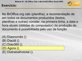 No BrOffice.org calc (planilha), a recomendação de
em todos os documentos produzidos (textos,
planilhas e outras) constar, na primeira linha, a data e
hora atuais (obtidas do computador) da produção do
documento é possibilitada pelo uso da função
(A) Diasnomês ().
(B) Diaútil ().
(C) Dias360 ().
(D) Agora ().
(E) Diatrabalhototal ().
Exercício:
Módulo III – Br.Office Calc e Microsoft Office Excel 2003
 