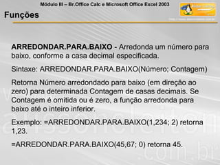 ARREDONDAR.PARA.BAIXO - Arredonda um número para
baixo, conforme a casa decimal especificada.
Sintaxe: ARREDONDAR.PARA.BAIXO(Número; Contagem)
Retorna Número arredondado para baixo (em direção ao
zero) para determinada Contagem de casas decimais. Se
Contagem é omitida ou é zero, a função arredonda para
baixo até o inteiro inferior.
Exemplo: =ARREDONDAR.PARA.BAIXO(1,234; 2) retorna
1,23.
=ARREDONDAR.PARA.BAIXO(45,67; 0) retorna 45.
Funções
Módulo III – Br.Office Calc e Microsoft Office Excel 2003
 