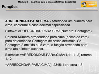 ARREDONDAR.PARA.CIMA - Arredonda um número para
cima, conforme a casa decimal especificada.
Sintaxe: ARREDONDAR.PARA.CIMA(Número; Contagem)
Retorna Número arredondado para cima (acima de zero)
para determinada Contagem de casas decimais. Se
Contagem é omitida ou é zero, a função arredonda para
cima até o inteiro superior.
Exemplo: =ARREDONDAR.PARA.CIMA(1,1111; 2) retorna
1,12.
=ARREDONDAR.PARA.CIMA(1,2345; 1) retorna 1,3.
Funções
Módulo III – Br.Office Calc e Microsoft Office Excel 2003
 