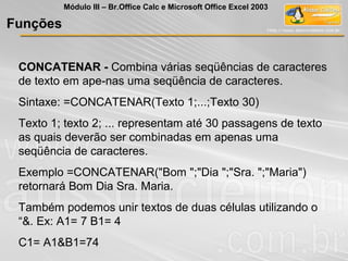 CONCATENAR - Combina várias seqüências de caracteres
de texto em ape-nas uma seqüência de caracteres.
Sintaxe: =CONCATENAR(Texto 1;...;Texto 30)
Texto 1; texto 2; ... representam até 30 passagens de texto
as quais deverão ser combinadas em apenas uma
seqüência de caracteres.
Exemplo =CONCATENAR("Bom ";"Dia ";"Sra. ";"Maria")
retornará Bom Dia Sra. Maria.
Também podemos unir textos de duas células utilizando o
“&. Ex: A1= 7 B1= 4
C1= A1&B1=74
Funções
Módulo III – Br.Office Calc e Microsoft Office Excel 2003
 