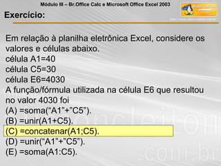 Em relação à planilha eletrônica Excel, considere os
valores e células abaixo.
célula A1=40
célula C5=30
célula E6=4030
A função/fórmula utilizada na célula E6 que resultou
no valor 4030 foi
(A) =soma(“A1”+”C5”).
(B) =unir(A1+C5).
(C) =concatenar(A1;C5).
(D) =unir(“A1”+”C5”).
(E) =soma(A1:C5).
Exercício:
Módulo III – Br.Office Calc e Microsoft Office Excel 2003
 