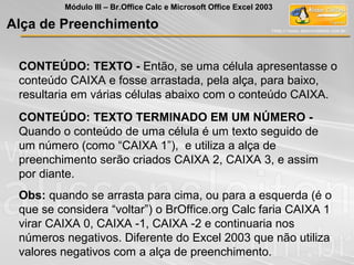 CONTEÚDO: TEXTO - Então, se uma célula apresentasse o
conteúdo CAIXA e fosse arrastada, pela alça, para baixo,
resultaria em várias células abaixo com o conteúdo CAIXA.
CONTEÚDO: TEXTO TERMINADO EM UM NÚMERO -
Quando o conteúdo de uma célula é um texto seguido de
um número (como “CAIXA 1”), e utiliza a alça de
preenchimento serão criados CAIXA 2, CAIXA 3, e assim
por diante.
Obs: quando se arrasta para cima, ou para a esquerda (é o
que se considera “voltar”) o BrOffice.org Calc faria CAIXA 1
virar CAIXA 0, CAIXA -1, CAIXA -2 e continuaria nos
números negativos. Diferente do Excel 2003 que não utiliza
valores negativos com a alça de preenchimento.
Alça de Preenchimento
Módulo III – Br.Office Calc e Microsoft Office Excel 2003
 