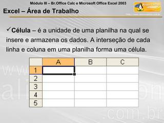 Excel – Área de Trabalho
Célula – é a unidade de uma planilha na qual se
insere e armazena os dados. A interseção de cada
linha e coluna em uma planilha forma uma célula.
Módulo III – Br.Office Calc e Microsoft Office Excel 2003
 