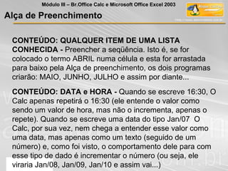 CONTEÚDO: QUALQUER ITEM DE UMA LISTA
CONHECIDA - Preencher a seqüência. Isto é, se for
colocado o termo ABRIL numa célula e esta for arrastada
para baixo pela Alça de preenchimento, os dois programas
criarão: MAIO, JUNHO, JULHO e assim por diante...
CONTEÚDO: DATA e HORA - Quando se escreve 16:30, O
Calc apenas repetirá o 16:30 (ele entende o valor como
sendo um valor de hora, mas não o incrementa, apenas o
repete). Quando se escreve uma data do tipo Jan/07 O
Calc, por sua vez, nem chega a entender esse valor como
uma data, mas apenas como um texto (seguido de um
número) e, como foi visto, o comportamento dele para com
esse tipo de dado é incrementar o número (ou seja, ele
viraria Jan/08, Jan/09, Jan/10 e assim vai...)
Alça de Preenchimento
Módulo III – Br.Office Calc e Microsoft Office Excel 2003
 