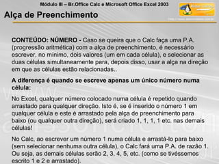 CONTEÚDO: NÚMERO - Caso se queira que o Calc faça uma P.A.
(progressão aritmética) com a alça de preenchimento, é necessário
escrever, no mínimo, dois valores (um em cada célula), e selecionar as
duas células simultaneamente para, depois disso, usar a alça na direção
em que as células estão relacionadas..
A diferença é quando se escreve apenas um único número numa
célula:
No Excel, qualquer número colocado numa célula é repetido quando
arrastado para qualquer direção. Isto é, se é inserido o número 1 em
qualquer célula e este é arrastado pela alça de preenchimento para
baixo (ou qualquer outra direção), será criado 1, 1, 1, 1 etc. nas demais
células!
No Calc, ao escrever um número 1 numa célula e arrastá-lo para baixo
(sem selecionar nenhuma outra célula), o Calc fará uma P.A. de razão 1.
Ou seja, as demais células serão 2, 3, 4, 5, etc. (como se tivéssemos
escrito 1 e 2 e arrastado).
Alça de Preenchimento
Módulo III – Br.Office Calc e Microsoft Office Excel 2003
 