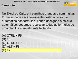 No Excel ou Calc, em planilhas grandes e com muitas
fórmulas pode ser interessante desligar o cálculo
automático das fórmulas. Tendo desligado o cálculo
automático, podemos recalcular todas as fórmulas de
uma planilha manualmente teclando
(A) CTRL + F5.
(B) F6.
(C) CTRL + F7.
(D) ALT + F8.
(E) F9.
Exercício:
Módulo III – Br.Office Calc e Microsoft Office Excel 2003
 