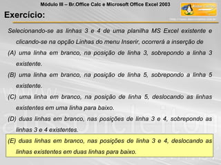 Selecionando-se as linhas 3 e 4 de uma planilha MS Excel existente e
clicando-se na opção Linhas do menu Inserir, ocorrerá a inserção de
(A) uma linha em branco, na posição de linha 3, sobrepondo a linha 3
existente.
(B) uma linha em branco, na posição de linha 5, sobrepondo a linha 5
existente.
(C) uma linha em branco, na posição de linha 5, deslocando as linhas
existentes em uma linha para baixo.
(D) duas linhas em branco, nas posições de linha 3 e 4, sobrepondo as
linhas 3 e 4 existentes.
(E) duas linhas em branco, nas posições de linha 3 e 4, deslocando as
linhas existentes em duas linhas para baixo.
Exercício:
Módulo III – Br.Office Calc e Microsoft Office Excel 2003
 