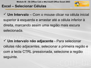 Excel – Selecionar Células
 Um Intervalo – Com o mouse clicar na célula inicial
superior à esquerda e arrastar até a célula inferior à
direita, marcando assim uma região mais escura
selecionada.
 Um intervalo não adjacente - Para selecionar
células não adjacentes, selecionar a primeira região e
com a tecla CTRL pressionada, selecione a região
seguinte.
Módulo III – Br.Office Calc e Microsoft Office Excel 2003
 