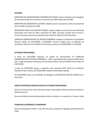 ESTÁGIOS:
MINISTÉRIO DA ADMINISTRAÇÃO E REFORMA DO ESTADO: realizou trabalhos como estagiário
da Secretaria de Recursos Humanos, entre junho de 1998 e 08 de abril de 1999
MINISTÉRIO DO ORÇAMENTO E GESTÃO: trabalhou junto à Consultoria Jurídica no período de
abril de 1999 à dezembro de 1999.
DEFENSORIA PÚBLICA DO DISTRITO FEDERAL: realizou estágio nas varas do Forum distrital de
Samambaia entre abril de 1999 e dezembro de 2000, acumulou atuação como monitor e
revisor das peças processuais produzidas pela lotação da Defensoria de Samambaia.
CONSELHO ADMINISTRATIVO DE DEFESA ECONÔMICA: estagiou no Gabinete do Conselheiro
Marcelo Calliari, de 02/01/2000 a 01/06/2000. Concluiu estágio junto ao Gabinete do
Conselheiro Afonso Arinos de Mello Franco Neto, que durou de 02/06/2000 a 12/12/2000.
ATIVIDADE PROFISSIONAL:
A partir de 13/12/2000 ingressou no quadro de comissionados do CONSELHO
ADMINISTRATIVO DE DEFESA ECONÔMICA – CADE, respondendo pela assessoria (DAS 102.4),
sob o cargo de Assessor Processual, do Conselheiro Afonso Arinos de Mello Franco Neto até
07/07/2002.
A partir de 15/07/2002 passou a responder pela assessoria (DAS 102.4) do Conselheiro
Cleveland Prates Teixeira, até 01/04/2003 mediante exoneração a pedido.
Em 02/04/2003 iniciou suas atividades de advogado na ADVOCACIA JOSÉ DEL CHIARO até os
dias atuais.
AREAS DE INTERESSE DESENVOLVIDAS NA ATIVIDADE PROFISSIONAL:
Direito da Concorrência, Direito do Consumidor, Propriedade Intelectual, Direito Societário e
Defesa Comercial.
Na área de Defesa Comercial desenvolveu tarefas no exterior, em especial, na Turquia e Índia.
TRABALHOS ACADÊMICOS E SEMINÁRIOS:
Autor da Resolução do CADE n.º 30, além de outros projetos de regulação procedimental no
CADE.
 