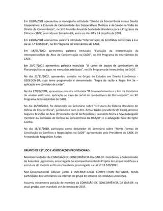 Em 10/07/2001 apresentou a monografia intitulada “Direito da Concorrência versus Direito
Cooperativo: a Cláusula de Exclusividade das Cooperativas Médicas e de Saúde na Visão do
Direito da Concorrência”, na 53ª Reunião Anual da Sociedade Brasileira para o Progresso da
Ciência – SBPC, ocorrido em Salvador-BA, entre os dias 07 e 14 de julho de 2001.
Em 24/07/2001 apresentou palestra intitulada “Interpretação de Contratos Comerciais à Luz
da Lei n.º 8.884/94”, no XII Programa de Intercâmbio do CADE.
Em 18/01/2002 apresentou palestra intitulada “Evolução da interpretação da
intempestividade de Atos de Concentração no CADE”, no XIII Programa de Intercâmbio do
CADE.
Em 20/07/2002 apresentou palestra intitulada “O cartel de postos de combustíveis de
Florianópolis e os jogos no mercado cartelizado”, no XIV Programa de Intercâmbio do CADE.
No dia 27/11/2002, apresentou palestra no Grupo de Estudos em Direito Econômico -
GEDECON-DF, cujo tema programado é denominado: “Regra da razão x Regra Per Se –
aplicação em condutas de cartel”.
No dia 17/01/2003, apresentou palestra intitulada “O desenvolvimento e o fim da dicotomia
de análise antitruste, aplicação ao caso de cartel de combustíveis de Florianópolis”, no XV
Programa de Intercâmbio do CADE.
No dia 26/08/2010, foi debatedor no Seminário sobre “O Futuro do Sistema Brasileiro de
Defesa da Concorrência”, juntamente com os Drs. Arthur Badin (presidente do Cade), Antonio
Augusto Brandão de Aras (Procurador-Geral da República), Leonardo Rocha e Silva (advogado
membro da Comissão de Defesa da Concorrência da OAB/DF) e o advogado Túlio do Egito
Coelho.
No dia 18/11/2010, participou como debatedor do Seminário sobre “Novas Formas de
Conciliação de Conflitos e Negociações no CADE” apresentado pelo Presidente do CADE, Dr
Fernando de Magalhães Furlan.
GRUPOS DE ESTUDO E ASSOCIAÇÕES PROFISSIONAIS:
Membro fundador da COMISSÃO DE CONCORRÊNCIA DA OAB-DF. Coordenou a Subcomissão
de Assuntos Legislativos, encarregada do acompanhamento do Projeto de Lei que modificou a
estrutura do modelo antitruste brasileiro, promulgado na Lei nº 12.529/2011.
Non-Governamental Advisor junto à INTERNATIONAL COMPETITION NETWORK, tendo
participado dos seminários via internet do grupo de estudos de condutas unilaterais.
Assumiu novamente posição de membro da COMISSÃO DE CONCORRÊNCIA DA OAB-DF, na
atual gestão, com mandato até dezembro de 2015.
 