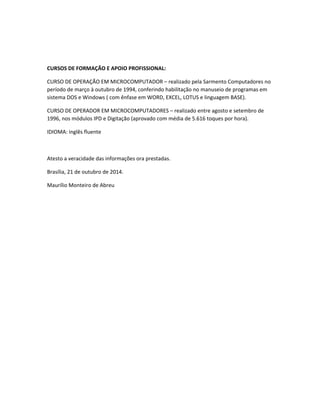 CURSOS DE FORMAÇÃO E APOIO PROFISSIONAL:
CURSO DE OPERAÇÃO EM MICROCOMPUTADOR – realizado pela Sarmento Computadores no
período de março à outubro de 1994, conferindo habilitação no manuseio de programas em
sistema DOS e Windows ( com ênfase em WORD, EXCEL, LOTUS e linguagem BASE).
CURSO DE OPERADOR EM MICROCOMPUTADORES – realizado entre agosto e setembro de
1996, nos módulos IPD e Digitação (aprovado com média de 5.616 toques por hora).
IDIOMA: inglês fluente
Atesto a veracidade das informações ora prestadas.
Brasília, 21 de outubro de 2014.
Maurílio Monteiro de Abreu
 