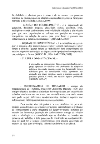 Cadernos de Educação | FaE/PPGE/UFPel
212
flexibilidade e abertura para o novo e de se manter em processo
contínuo de mudança para se adaptar às demandas presentes e futuras do
mercado e da sociedade.(SENGE,1990)
- GESTÃO DO CONHECIMENTO - é a capacidade de
gerenciar, descobrir, mapear, classificar, captar, distribuir, criar,
multiplicar e reter conhecimento com eficiência, eficácia e efetividade
para que uma organização se coloque em posição de vantagem
competitiva em relação às outras para gerar lucro e garantir sua
sobrevivência e expansão no mercado. (DRUCKER, 2000)
- GESTÃO DE COMPETÊNCIAS - é a capacidade de geren-
ciar o conjunto dos conhecimentos (saber formal), habilidades (saber
fazer) e atitudes (querer fazer) do trabalhador para cumprimento da
missão, negócio e estratégias da organização e projeção da competência
essencial para o futuro. (WOOD JR ,1996; ZARIFIAN, 2001)
- CULTURA ORGANIZACIONAL –
é um padrão de pressupostos básicos compartilhados que o
grupo aprendeu ao resolver seus problemas de adaptação
externa e integração interna, o qual tem funcionado bem o
suficiente para ser considerado válido e,portanto, ser
ensinado aos novos membros como a maneira correta de
perceber, pensar e sentir, em relação àqueles problemas
(SCHEIN, 1985,p.9)
- PSICODINÂMICA DO TRABALHO – campo da
Psicopatologia do Trabalho, criado por Christophe Dejours (1999) que
tem por objetivo estudar as dinâmicas psicológicas que, em situações de
trabalho, conduzem ora ao prazer, ora ao sofrimento, e o modo como
este pode seguir diferentes desdobramentos, inclusive aqueles que
culminam em patologias mentais ou psicossomáticas.
Para análise das categorias a serem estudadas no presente
projeto, consideramos os seguintes princípios orientadores: a produção
do conhecimento é parte integrante do desenvolvimento histórico do
mundo dos homens;a produção do conhecimento emerge da relação
entre a teleologia e a causalidade que se desdobra no interior do
processo de trabalho; e todo processo de construção de conhecimento,
seja ele qual for, é sempre comprometido com alguma concepção de
mundo, ou seja, com ideologias, valores e/ou interesses de classe.
 