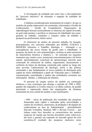 Pelotas [31]: 203 - 225, julho/dezembro 2008
213
A investigação da realidade tem como foco o desvendamento
do "processo educativo" de alienação e negação da realidade do
trabalhador.
A hipótese considerada para norteamento do estudo é de que os
modelos de gestão empresarial, em construção, relacionados à Gestão do
Conhecimento / Gestão de Competências/ Organizações de
Aprendizagem buscam essencialmente os interesses do capital investido,
ao qual estão prontos a sacrificar os interesses do trabalhador tais como:
garantia de trabalho, condições e relações sadias de trabalho e
perspectivas profissionais, dentre outros.
O referencial de análise do presente trabalho foi baseado,
principalmente, nos conceitos elaborados por MARX, LUKACS e
DEJOURS referentes a Trabalho, Ideologia e Alienação e as
conseqüências das novas formas de gestão para o trabalhador. A
pesquisa, do ponto de vista epistemológico, orientou-se pelas premissas
do materialismo histórico e dialético e foi realizada nos seguintes
momentos que, muitas vezes, aconteciam concomitantemente e de forma
espiral: aprofundamento conceitual da epistemologia marxista para
construção do referencial de análise, mapeamento, dessecamento e
confronto da lógica da ideologia construída pelo capital ao longo dos
anos noventa; conhecimento da ideologia, teoria e das práticas
construídas e que fundamentam os novos modelos de dominação pelo
capital da classe trabalhadora a partir da “Educação para o Trabalho”;
sistematização, consolidação e análise das contradições existentes nas
informações obtidas; e elaboração de relatório.
O percurso do resgate teórico do modelo em construção
obedeceu a uma cronologia que abrange o período de 1990 a 2002,
quando são mapeados os eventos marcos e as idéias centrais, de grande
penetração e repercussão dentro das organizações, da literatura
estruturante do eixo central do modelo e suas ramificações:
- 1990 – início da publicação dos resultados das pesquisas
financiadas pelo capital e realizadas pelas universidades e
centros de excelência, americanos, de produção e divulgação de
conhecimento na área de Administração - principalmente
Harvard, Columbia, Stanford, MIT e Revista Fortune – que
tinham como foco descobrir as características das maiores
empresas do mundo que haviam descoberto como sobreviver,
dar lucro e garantir sua expansão no mercado apesar da crise
econômica.O resultado das pesquisas sinalizava como
 