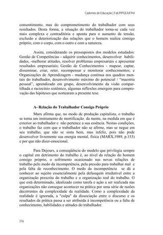 Cadernos de Educação | FaE/PPGE/UFPel
216
consentimento, mas do comprometimento do trabalhador com seus
resultados. Desta forma, a situação do trabalhador torna-se cada vez
mais complexa e contraditória e aponta para o aumento da tensão,
exclusão e deteriorização das relações que o homem realiza consigo
próprio, com o corpo, com o outro e com a natureza.
Assim, considerando os pressupostos dos modelos estudados:
Gestão de Competências - adquirir conhecimentos, desenvolver habili-
dades, -melhorar atitudes, resolver problemas empresariais e apresentar
resultados empresariais; Gestão de Conhecimentos - mapear, captar,
disseminar, criar, reter, recompensar e monitorar conhecimentos; e
Organizações de Aprendizagem - mudança contínua nos quadros men-
tais do trabalhador, desenvolvimento máximo do potencial / “maestria
pessoal”, aprendizado em grupo, desenvolvimento da visão compar-
tilhada e raciocínio sistêmico, algumas reflexões emergem para compro-
vação das hipóteses que nortearam a presente tese.
A- Relação do Trabalhador Consigo Próprio
Marx afirma que, no modo de produção capitalista, o trabalho
se torna um instrumento de mortificação da mente, na medida em que é
exterior ao trabalhador e não pertence a sua essência. Nestas condições,
o trabalho faz com que o trabalhador não se afirme, mas se negue em
seu trabalho, que não se sinta bem, mas infeliz, pois não pode
desenvolver livremente sua energia mental, física (MARX,1989, p.153)
e por que não dizer-emocional.
Para Dejours, a conseqüência do modelo que privilegia sempre
o capital em detrimento do trabalho é, ao nível da relação do homem
consigo próprio, o sofrimento ocasionado nas novas relações de
trabalho pelo medo da incompetência, pela pressão para trabalhar mal e
pela falta de reconhecimento. O medo da incompetência se dá a
conhecer ao sujeito essencialmente pela defasagem irredutível entre a
organização prescrita do trabalho e a organização real do trabalho. O
que está determinado, idealizado como tarefa e ação a ser realizada nas
organizações não consegue acontecer na prática por uma série de razões
decorrentes da complexidade da realidade. Como a complexidade da
realidade é ignorada, a "culpa" da dissociação entre o discurso e os
resultados da prática passa a ser atribuída à incompetência ou a falta de
conhecimento, habilidades e atitudes do trabalhador.
 
