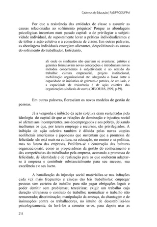 Cadernos de Educação | FaE/PPGE/UFPel
218
Por que a resistência das entidades de classe a assumir as
causas relacionadas ao sofrimento psíquico? Porque as abordagens
psicológicas incorriam num pecado capital: o de privilegiar a subjeti-
vidade individual, de supostamente levar a práticas individualizantes e
de tolher a ação coletiva e a consciência de classe. Em outras palavras,
as abordagens individuais emergiam alienantes, despolitizando as causas
do sofrimento do trabalhador. Entretanto,
ali onde os sindicatos não queriam se aventurar, patrões e
gerentes formulavam novas concepções e introduziam novos
métodos concernentes à subjetividade e ao sentido do
trabalho: cultura empresarial, projeto institucional,
mobilização organizacional etc. alargando o fosso entre a
capacidade de iniciativa de gerentes e patrões, de um lado, e
a capacidade de resistência e de ação coletiva das
organizações sindicais de outro (DEJOURS,1999, p.39).
Em outras palavras, floresciam os novos modelos de gestão de
pessoas.
Já a vergonha e inibição da ação coletiva eram sustentadas pela
ideologia do capital de que as relações de dominação e injustiça social
só afetam aos incompetentes, aos desempregados e aos pobres, deixando
incólumes os que, por terem emprego e recursos, são privilegiados. A
inibição de ação coletiva também é diluída pelas novas utopias
neoliberais americanas e japonesas que sustentam que a promessa de
felicidade não está mais na cultura, na educação, no ensino e na política,
mas no futuro das empresas. Prolifera-se a construção das 'culturas
organizacionais', como as propiciadoras da gestão do conhecimento e
das competências do trabalhador pela empresa, acenando a promessa de
felicidade, de identidade e de realização para os que souberem adaptar-
se à empresa e contribuir substancialmente para seu sucesso, sua
excelência e o seu lucro.
A banalização da injustiça social materializa-se nas infrações
cada vez mais freqüentes e cínicas das leis trabalhistas: empregar
pessoas sem carteira de trabalho para não pagar obrigações legais e
poder demitir sem problemas; terceirizar; exigir um trabalho cuja
duração ultrapassa o contrato de trabalho; normalizar o trabalho não
remunerado; discriminação; manipulação da ameaça, da chantagem e de
insinuações contra os trabalhadores, no intuito de desestabilizá-los
psicologicamente, de levá-los a cometer erros, para depois usar as
 