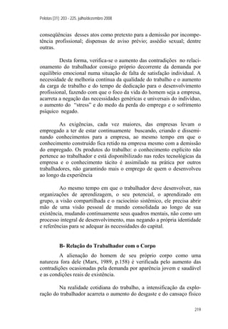 Pelotas [31]: 203 - 225, julho/dezembro 2008
219
conseqüências desses atos como pretexto para a demissão por incompe-
tência profissional; dispensas de aviso prévio; assédio sexual; dentre
outras.
Desta forma, verifica-se o aumento das contradições no relaci-
onamento do trabalhador consigo próprio decorrente da demanda por
equilíbrio emocional numa situação de falta de satisfação individual. A
necessidade de melhoria contínua da qualidade do trabalho e o aumento
da carga de trabalho e do tempo de dedicação para o desenvolvimento
profissional, fazendo com que o foco da vida do homem seja a empresa,
acarreta a negação das necessidades genéricas e universais do indivíduo,
o aumento do “stress” e do medo da perda do emprego e o sofrimento
psíquico negado.
As exigências, cada vez maiores, das empresas levam o
empregado a ter de estar continuamente buscando, criando e dissemi-
nando conhecimentos para a empresa, ao mesmo tempo em que o
conhecimento construído fica retido na empresa mesmo com a demissão
do empregado. Os produtos do trabalho: o conhecimento explícito não
pertence ao trabalhador e está disponibilizado nas redes tecnológicas da
empresa e o conhecimento tácito é assimilado na prática por outros
trabalhadores, não garantindo mais o emprego de quem o desenvolveu
ao longo da experiência
Ao mesmo tempo em que o trabalhador deve desenvolver, nas
organizações de aprendizagem, o seu potencial, o aprendizado em
grupo, a visão compartilhada e o raciocínio sistêmico, ele precisa abrir
mão de uma visão pessoal de mundo consolidada ao longo de sua
existência, mudando continuamente seus quadros mentais, não como um
processo integral de desenvolvimento, mas negando a própria identidade
e referências para se adequar às necessidades do capital.
B- Relação do Trabalhador com o Corpo
A alienação do homem de seu próprio corpo como uma
natureza fora dele (Marx, 1989, p.158) é verificada pelo aumento das
contradições ocasionadas pela demanda por aparência jovem e saudável
e as condições reais de existência.
Na realidade cotidiana do trabalho, a intensificação da explo-
ração do trabalhador acarreta o aumento do desgaste e do cansaço físico
 