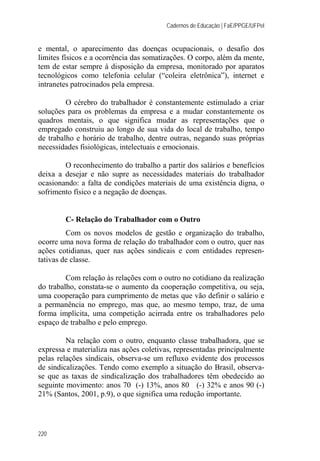 Cadernos de Educação | FaE/PPGE/UFPel
220
e mental, o aparecimento das doenças ocupacionais, o desafio dos
limites físicos e a ocorrência das somatizações. O corpo, além da mente,
tem de estar sempre à disposição da empresa, monitorado por aparatos
tecnológicos como telefonia celular (“coleira eletrônica”), internet e
intranetes patrocinados pela empresa.
O cérebro do trabalhador é constantemente estimulado a criar
soluções para os problemas da empresa e a mudar constantemente os
quadros mentais, o que significa mudar as representações que o
empregado construiu ao longo de sua vida do local de trabalho, tempo
de trabalho e horário de trabalho, dentre outras, negando suas próprias
necessidades fisiológicas, intelectuais e emocionais.
O reconhecimento do trabalho a partir dos salários e benefícios
deixa a desejar e não supre as necessidades materiais do trabalhador
ocasionando: a falta de condições materiais de uma existência digna, o
sofrimento físico e a negação de doenças.
C- Relação do Trabalhador com o Outro
Com os novos modelos de gestão e organização do trabalho,
ocorre uma nova forma de relação do trabalhador com o outro, quer nas
ações cotidianas, quer nas ações sindicais e com entidades represen-
tativas de classe.
Com relação às relações com o outro no cotidiano da realização
do trabalho, constata-se o aumento da cooperação competitiva, ou seja,
uma cooperação para cumprimento de metas que vão definir o salário e
a permanência no emprego, mas que, ao mesmo tempo, traz, de uma
forma implícita, uma competição acirrada entre os trabalhadores pelo
espaço de trabalho e pelo emprego.
Na relação com o outro, enquanto classe trabalhadora, que se
expressa e materializa nas ações coletivas, representadas principalmente
pelas relações sindicais, observa-se um refluxo evidente dos processos
de sindicalizações. Tendo como exemplo a situação do Brasil, observa-
se que as taxas de sindicalização dos trabalhadores têm obedecido ao
seguinte movimento: anos 70 (-) 13%, anos 80 (-) 32% e anos 90 (-)
21% (Santos, 2001, p.9), o que significa uma redução importante.
 