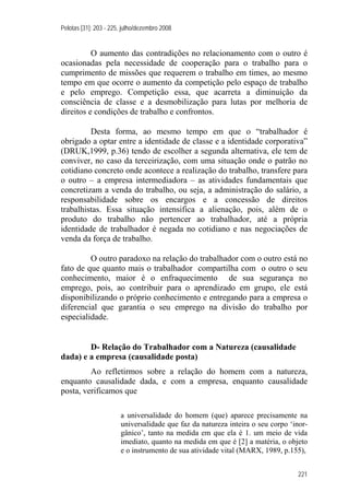 Pelotas [31]: 203 - 225, julho/dezembro 2008
221
O aumento das contradições no relacionamento com o outro é
ocasionadas pela necessidade de cooperação para o trabalho para o
cumprimento de missões que requerem o trabalho em times, ao mesmo
tempo em que ocorre o aumento da competição pelo espaço de trabalho
e pelo emprego. Competição essa, que acarreta a diminuição da
consciência de classe e a desmobilização para lutas por melhoria de
direitos e condições de trabalho e confrontos.
Desta forma, ao mesmo tempo em que o “trabalhador é
obrigado a optar entre a identidade de classe e a identidade corporativa”
(DRUK,1999, p.36) tendo de escolher a segunda alternativa, ele tem de
conviver, no caso da terceirização, com uma situação onde o patrão no
cotidiano concreto onde acontece a realização do trabalho, transfere para
o outro – a empresa intermediadora – as atividades fundamentais que
concretizam a venda do trabalho, ou seja, a administração do salário, a
responsabilidade sobre os encargos e a concessão de direitos
trabalhistas. Essa situação intensifica a alienação, pois, além de o
produto do trabalho não pertencer ao trabalhador, até a própria
identidade de trabalhador é negada no cotidiano e nas negociações de
venda da força de trabalho.
O outro paradoxo na relação do trabalhador com o outro está no
fato de que quanto mais o trabalhador compartilha com o outro o seu
conhecimento, maior é o enfraquecimento de sua segurança no
emprego, pois, ao contribuir para o aprendizado em grupo, ele está
disponibilizando o próprio conhecimento e entregando para a empresa o
diferencial que garantia o seu emprego na divisão do trabalho por
especialidade.
D- Relação do Trabalhador com a Natureza (causalidade
dada) e a empresa (causalidade posta)
Ao refletirmos sobre a relação do homem com a natureza,
enquanto causalidade dada, e com a empresa, enquanto causalidade
posta, verificamos que
a universalidade do homem (que) aparece precisamente na
universalidade que faz da natureza inteira o seu corpo ‘inor-
gânico’, tanto na medida em que ela é 1. um meio de vida
imediato, quanto na medida em que é [2] a matéria, o objeto
e o instrumento de sua atividade vital (MARX, 1989, p.155),
 