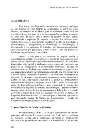 Cadernos de Educação | FaE/PPGE/UFPel
204
1. INTRODUÇÃO
Para manter sua hegemonia, o capital fez mudanças, ao longo
de sua história, de seus padrões de acumulação. A partir dos anos
noventa, as empresas no Ocidente, para se manterem competitivas no
mercado, iniciam um novo ciclo de transformações, mediante a criação
de uma série de ações com o intuito de garantir os seus lucros,
sobrevivência e expansão. No entanto, a maioria dos esforços nesse
sentido, tais como o planejamento estratégico, gestão da qualidade, a
reestruturação, a reengenharia, o downsizing, a flexibilização, a
terceirização e reorganização do trabalho - de funcionalista/especiali-
zado para gestão por processos, virtual e redes – não têm trazido os
resultados esperados pelos empresários.
Assim, a inteligência representante do capital sentiu a
necessidade de estudar os princípios e a forma de funcionamento que
orientavam as organizações que sobreviviam no mercado. As pesquisas
financiadas pelo capital e realizadas pelos centros de excelência na
produção de conhecimento e universidades americanas da área de
Administração, no final dos anos oitenta, mostraram que as organizações
que apresentavam lucro, se expandiam no mercado e se projetavam para
o futuro, tinham “aprendido a aprender” a se adaptarem com rapidez às
demandas do mercado; e apresentavam como características marcantes a
gestão de sua competência essencial e a gestão do conhecimento
necessário para projetar a empresa para o futuro. Neste contexto, este
artigo de desenvolvimento teórico é uma contribuição à reflexão dos
novos modelos de gestão do trabalho em construção O presente trabalho
consiste numa síntese de tese de doutorado em Educação e pretende
desvendar a lógica do discurso e o conteúdo do modelo de Gestão de
Empresas, Gestão de Pessoas e Educação para o Trabalho que está se
convencionando chamar de Gestão do Conhecimento / Gestão de
Competências/ Organizações de Aprendizagem.
2. Novos Modelos de Gestão do Trabalho
O conhecimento, afirma – se, ter-se-ia transformado em um dos
principais diferenciais de competitividade, isto é, de poder econômico
no mercado. Ocorre que a necessidade de tornar as organizações
flexíveis e em prontidão para mudanças e a transitoriedade das pessoas
 