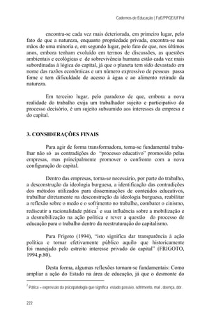 Cadernos de Educação | FaE/PPGE/UFPel
222
encontra-se cada vez mais deteriorada, em primeiro lugar, pelo
fato de que a natureza, enquanto propriedade privada, encontra-se nas
mãos de uma minoria e, em segundo lugar, pelo fato de que, nos últimos
anos, embora tenham evoluído em termos de discussões, as questões
ambientais e ecológicas e de sobrevivência humana estão cada vez mais
subordinadas à lógica do capital, já que o planeta tem sido devastado em
nome das razões econômicas e um número expressivo de pessoas passa
fome e tem dificuldade de acesso à água e ao alimento retirado da
natureza.
Em terceiro lugar, pelo paradoxo de que, embora a nova
realidade do trabalho exija um trabalhador sujeito e participativo do
processo decisório, é um sujeito subsumido aos interesses da empresa e
do capital.
3. CONSIDERAÇÕES FINAIS
Para agir de forma transformadora, torna-se fundamental traba-
lhar não só as contradições do “processo educativo” promovido pelas
empresas, mas principalmente promover o confronto com a nova
configuração do capital.
Dentro das empresas, torna-se necessário, por parte do trabalho,
a desconstrução da ideologia burguesa, a identificação das contradições
dos métodos utilizados para disseminações de conteúdos educativos,
trabalhar diretamente na desconstrução da ideologia burguesa, reabilitar
a reflexão sobre o medo e o sofrimento no trabalho, combater o cinismo,
rediscutir a racionalidade pática
2
e sua influência sobre a mobilização e
a desmobilização na ação política e rever a questão do processo de
educação para o trabalho dentro da reestruturação do capitalismo.
Para Frigoto (1994), “isto significa dar transparência à ação
política e tornar efetivamente público aquilo que historicamente
foi manejado pelo estreito interesse privado do capital” (FRIGOTO,
1994,p.80).
Desta forma, algumas reflexões tornam-se fundamentais: Como
ampliar a ação do Estado na área de educação, já que o desmonte do
2
Pática – expressão da psicopatologia que significa estado passivo, sofrimento, mal , doença, dor.
 
