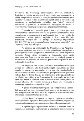 Pelotas [31]: 203 - 225, julho/dezembro 2008
205
decorrentes de downsizing, aposentadorias precoces, mobilidade,
demissões e redução do número de empregados nas empresas havia
criado um problema referente à retenção do conhecimento dentro das
organizações. Desta forma, as empresas identificaram a necessidade de
transformar o conhecimento individual em “ativo” intangível
transferível e passaram a desenvolver estratégias de tornar o
conhecimento pessoal disponível para a empresa como um todo.
O estudo abriu caminho para novas e poderosas propostas
administrativas e educacionais focadas na gestão do conhecimento e das
competências organizacionais e profissionais, isto é, na gestão do
conhecimento teórico, prático, explícito e tácito produzido pelo
trabalhador, situação que fez emergir as Learning Organization
(SENGE,1990), ou seja, organizações que "aprenderam a aprender" – as
Organizações de Aprendizagem.
No processo de implantação das Organizações de Aprendiza-
gem, o pressuposto é que a empresa tenha passado por reengenharia e
que esteja funcionando por processo e tenha definido a sua Competência
Essencial. Assim, várias estratégias e ferramentas estão sendo
construídas para fazer emergir uma nova forma de gestão de pessoas e
de condução do processo de educação profissional corporativa para a
sustentação do modelo.
Ao longo dos anos noventa, vai sendo elaborada uma ideologia
apoiada por textos que vão dando configuração e sustentação ao novo
modelo de gestão em construção: textos que vão aprofundando a
discussão sobre os novos conceitos;textos que apresentam as aplicações
práticas da nova forma de gerir os empregados; textos relacionados às
estratégicas específicas e as ferramentas de sustentação do modelo;
textos que fazem a conexão entre o modelo de um modo geral e as
funções clássicas de recursos humanos; e textos que valorizam o
processo de aprendizagem organizacional.
A gestão do conhecimento / gestão de competências é a capaci-
dade desenvolvida pelas organizações de mapear na sociedade, trazer
para a organização, distribuir, criar, recompensar e reter conhecimento
relacionado a sua competência essencial.
Implica focar toda a gestão da empresa, a gestão do trabalho e
conseqüentemente o processo de educação dos trabalhadores, na gestão do
conhecimento necessário para a consecução da missão organizacional.
A aprendizagem organizacional refere-se à maneira como as
organizações constroem, suplementam e organizam conhecimentos e
 