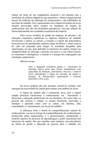 Cadernos de Educação | FaE/PPGE/UFPel
206
rotinas em torno de sua competência essencial e em sintonia com a
construção de culturas adaptativas que permitam a eficácia organizacional
através da melhoria da utilização do conhecimento e das habilidades de
sua força de trabalho. Ela é equacionada com o desenvolvimento de novas
atitudes provocadas pelos insights ou mudanças de estados de
conhecimento que não são facilmente perceptíveis, mas que influem de
forma determinante nos resultados econômicos da empresa.
Estes novos modelos de gestão de empresa, de pessoas e da
educação corporativa mobilizam os aspectos subjetivos do trabalho
envolvendo a cultura, os valores, o coração e a mente dos funcionários
num processo de aprendizado contínuo capaz de liberar a força criativa
de cada um projetada para atingir os resultados desejados pela
organização, ou seja, para defender os interesses do capital, manter sua
competitividade no mercado e garantir seu lucro e a sua sobrevivência,
ao concentrar a inteligência, a emoção e a energia dos empregados nas
estratégias empresariais.
Observa-se que
tanto a integração econômica quanto a valorização da
educação básica geral para formar trabalhadores com
capacidade de abstração, polivalentes, flexíveis e criativos
ficam subordinados a lógica do mercado, do capital e,
portanto, da diferenciação, segmentação e exclusão
(GENTILI, 1995, p.42).
Os novos modelos não são, portanto, iniciativas isoladas, mas
emergem da necessidade do capital para manter seus padrões de lucro.
A lógica do modelo não é exatamente nova, pois o capital
sempre procurou transformar o conhecimento em mercadoria e
direcionar a educação profissional em seu benefício. Por outro lado, as
pessoas são curiosas e sempre se sentem facilmente motivadas a
interagir e aprender umas com as outras, em famílias, clãs,
comunidades, e, naturalmente, nos locais de trabalho.
A diferença entre a forma de compartilhamento natural do
conhecimento e as novas formas de compartilhamento do conhecimento,
promovidas pelas organizações, é o gerenciamento, manipulação e
controle rigoroso do processo de aprendizagem a partir unicamente dos
interesses do capital, fato que significa uma mudança sem precedentes
na forma de gestão e educação de pessoas para o trabalho nas
 