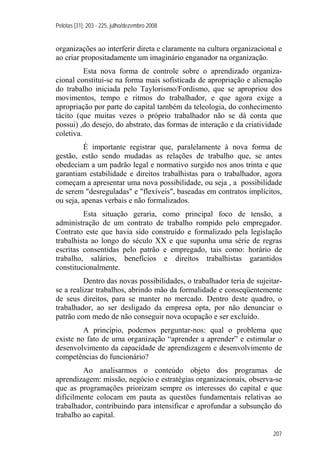 Pelotas [31]: 203 - 225, julho/dezembro 2008
207
organizações ao interferir direta e claramente na cultura organizacional e
ao criar propositadamente um imaginário enganador na organização.
Esta nova forma de controle sobre o aprendizado organiza-
cional constitui-se na forma mais sofisticada de apropriação e alienação
do trabalho iniciada pelo Taylorismo/Fordismo, que se apropriou dos
movimentos, tempo e ritmos do trabalhador, e que agora exige a
apropriação por parte do capital também da teleologia, do conhecimento
tácito (que muitas vezes o próprio trabalhador não se dá conta que
possui) ,do desejo, do abstrato, das formas de interação e da criatividade
coletiva.
É importante registrar que, paralelamente à nova forma de
gestão, estão sendo mudadas as relações de trabalho que, se antes
obedeciam a um padrão legal e normativo surgido nos anos trinta e que
garantiam estabilidade e direitos trabalhistas para o trabalhador, agora
começam a apresentar uma nova possibilidade, ou seja , a possibilidade
de serem "desreguladas" e "flexíveis", baseadas em contratos implícitos,
ou seja, apenas verbais e não formalizados.
Esta situação geraria, como principal foco de tensão, a
administração de um contrato de trabalho rompido pelo empregador.
Contrato este que havia sido construído e formalizado pela legislação
trabalhista ao longo do século XX e que supunha uma série de regras
escritas consentidas pelo patrão e empregado, tais como: horário de
trabalho, salários, benefícios e direitos trabalhistas garantidos
constitucionalmente.
Dentro das novas possibilidades, o trabalhador teria de sujeitar-
se a realizar trabalhos, abrindo mão da formalidade e conseqüentemente
de seus direitos, para se manter no mercado. Dentro deste quadro, o
trabalhador, ao ser desligado da empresa opta, por não denunciar o
patrão com medo de não conseguir nova ocupação e ser excluído.
A princípio, podemos perguntar-nos: qual o problema que
existe no fato de uma organização “aprender a aprender” e estimular o
desenvolvimento da capacidade de aprendizagem e desenvolvimento de
competências do funcionário?
Ao analisarmos o conteúdo objeto dos programas de
aprendizagem: missão, negócio e estratégias organizacionais, observa-se
que as programações priorizam sempre os interesses do capital e que
dificilmente colocam em pauta as questões fundamentais relativas ao
trabalhador, contribuindo para intensificar e aprofundar a subsunção do
trabalho ao capital.
 