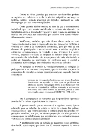 Cadernos de Educação | FaE/PPGE/UFPel
208
Dentre as várias questões que precisam ser discutidas, podem-
se registrar as relativas à perda de direitos adquiridos ao longo da
história, salário, jornada excessiva de trabalho, qualidade de vida,
desemprego, etc. e as suas conseqüências.
Outra questão básica consiste no fato de que o conhecimento
individual que está sendo socializado e saindo do domínio do
trabalhador, deixa o trabalhador vulnerável com relação ao emprego na
medida em que pode ser substituído por aqueles com quem compar-
tilhou o conhecimento.
Verifica-se, também, que não ficam claras quais as reais
vantagens do modelo para o empregado, que aos poucos vai perdendo o
controle do saber e da experiência acumulada, pois por trás de um
discurso de participação e envolvimento com a missão, negócio e
estratégias organizacionais, na verdade, o que prevalece é a sobre-
vivência, expansão e o lucro da empresa ao mesmo tempo em que as
necessidades do trabalhador vão sendo postas de lado, diminuindo o
poder de barganha do empregado no confronto com o capital e
acarretando a precarização das condições e relações de trabalho.
As relações de trabalho e, conseqüentemente, as relações de
poder passam a ter um novo componente, que é a tentativa por parte do
empresário de entender a cultura organizacional que, segundo Ferretti,
consiste no
conjunto de pressupostos básicos que um grupo descobriu,
desenvolveu ao aprender a lidar com os problemas de
adaptação externa e integração interna e que funcionam bem
para serem considerados válidos e ensinados a novos mem-
bros como uma forma correta de perceber, pensar e sentir
com relação a esses problemas (FERRETTI, 1994, p.22),
isto é, compreender os elementos que lhe permitirão “gerenciar
/manipular” a cultura organizacional da empresa.
A grande questão que se apresenta é a seguinte: se este tipo de
educação para o trabalho foi criado a partir do estudo das práticas
organizacionais que teriam garantido a sobrevivência das grandes cor-
porações mundiais, por que, na mesma proporção, ele não garantiu o
emprego para os trabalhadores que socializaram seu conhecimento para
viabilização e sobrevivência da empresa?
A problemática torna-se explícita ao pegarmos o caso emblemá-
tico da GE, por exemplo, que é uma das 10 maiores empresas do mundo
 