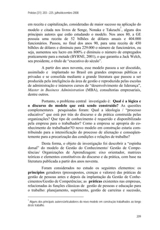 Pelotas [31]: 203 - 225, julho/dezembro 2008
209
em receita e capitalização, consideradas de maior sucesso na aplicação do
modelo e citada nos livros de Senge, Nonaka e Takeuchi
1
, alguns dos
principais autores que estão estudando o modelo. Nos anos 80, a GE
possuía uma receita de 52 bilhões de dólares anuais e 404.000
funcionários. Passou, no final dos anos 90, para uma receita de 450
bilhões de dólares e diminuiu para 229.000 o número de funcionários, ou
seja, aumentou seu lucro em 800% e diminuiu o número de empregados
praticamente para a metade (BYRNE, 2001), o que garantiu a Jack Welch,
seu presidente, o título de “executivo do século”.
A partir dos anos noventa, esse modelo passou a ser discutido,
assimilado e implantado no Brasil em grandes empresas públicas e
privadas e se consolida mediante a grande literatura que passou a ser
produzida pela inteligência da área de gestão e reproduzida pelas escolas
de administração e inúmeros cursos de “desenvolvimento de liderança”,
Master in Business Administration (MBA), consultorias empresariais,
dentre outros.
Portanto, o problema central investigado é: Qual é a lógica e
o discurso do modelo que está sendo construído? As questões
complementares pesquisadas foram: Qual a ideologia / “processo
educativo” que está por trás do discurso e da prática construída pelas
organizações? Que tipo de conhecimento é requerido e disponibilizado
pela empresa para o trabalhador? Como a empresa se apropria do co-
nhecimento do trabalhador?O novo modelo em construção estaria com-
tribuindo para a intensificação do processo de alienação e conseqüen-
temente para a precarização das condições e relações de trabalho?
Desta forma, o objeto de investigação foi descobrir a “espinha
dorsal” do modelo de Gestão do Conhecimento/ Gestão de Compe-
tências/ Organizações de Aprendizagem: eixo orientador, matrizes
teóricas e elementos constitutivos do discurso e da prática, com base na
literatura publicada a partir dos anos noventa.
Foram considerados no estudo os seguintes elementos: os
princípios geradores (pressupostos, crenças e valores) das práticas de
gestão de pessoas antes e depois da implantação da Gestão de Conhe-
cimentos/Gestão de Competências; as práticas existentes nas empresas,
relacionadas às funções clássicas de gestão de pessoas e educação para
o trabalho: planejamento, suprimento, gestão de carreiras e sucessão,
1
Alguns dos principais autores/articuladores do novo modelo em construção trabalhados ao longo
deste trabalho.
 