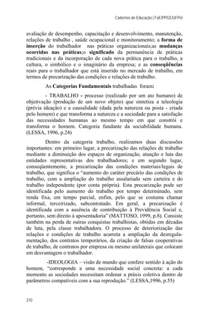 Cadernos de Educação | FaE/PPGE/UFPel
210
avaliação de desempenho, capacitação e desenvolvimento, manutenção,
relações de trabalho , saúde ocupacional e monitoramento; a forma de
inserção do trabalhador nas práticas organizacionais;as mudanças
ocorridas nas práticas;o significado da permanência de práticas
tradicionais e da incorporação de cada nova prática para o trabalho, a
cultura, o simbólico e o imaginário da empresa; e as conseqüências
reais para o trabalhador que está inserido no mercado de trabalho, em
termos de precarização das condições e relações de trabalho.
As Categorias Fundamentais trabalhadas foram:
- TRABALHO - processo (realizado por um ato humano) de
objetivação (produção de um novo objeto) que sintetiza a teleologia
(prévia ideação) e a causalidade (dada pela natureza ou posta - criada
pelo homem) e que transforma a natureza e a sociedade para a satisfação
das necessidades humanas ao mesmo tempo em que constrói e
transforma o homem. Categoria fundante da sociabilidade humana.
(LESSA, 1996, p.24)
Dentro da categoria trabalho, realizamos duas discussões
importantes: em primeiro lugar, a precarização das relações de trabalho
mediante a diminuição dos espaços de organização, atuação e luta das
entidades representativas dos trabalhadores; e em segundo lugar,
conseqüentemente, a precarização das condições materiais/legais de
trabalho, que significa o “aumento do caráter precário das condições de
trabalho, com a ampliação do trabalho assalariado sem carteira e do
trabalho independente (por conta própria). Esta precarização pode ser
identificada pelo aumento do trabalho por tempo determinado, sem
renda fixa, em tempo parcial, enfim, pelo que se costuma chamar
informal, terceirizado, subcontratado. Em geral, a precarização é
identificada com a ausência de contribuição à Previdência Social e,
portanto, sem direito à aposentadoria” (MATTOSO, 1999, p.8). Consiste
também na perda de outras conquistas trabalhistas, obtidas em décadas
de luta, pela classe trabalhadora. O processo de deteriorização das
relações e condições de trabalho acarreta a ampliação da desregula-
mentação, dos contratos temporários, da criação de falsas cooperativas
de trabalho, de contratos por empresa ou mesmo unilaterais que colocam
em desvantagem o trabalhador.
-IDEOLOGIA – visão de mundo que confere sentido à ação do
homem, “corresponde a uma necessidade social concreta: a cada
momento as sociedades necessitam ordenar a práxis coletiva dentro de
parâmetros compatíveis com a sua reprodução.” (LESSA,1996, p.55)
 