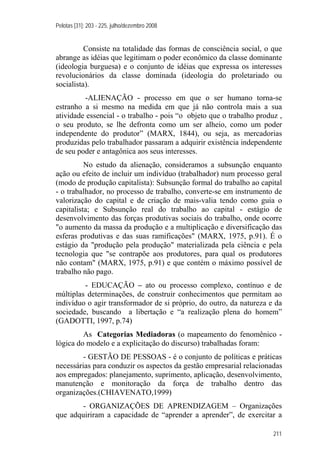 Pelotas [31]: 203 - 225, julho/dezembro 2008
211
Consiste na totalidade das formas de consciência social, o que
abrange as idéias que legitimam o poder econômico da classe dominante
(ideologia burguesa) e o conjunto de idéias que expressa os interesses
revolucionários da classe dominada (ideologia do proletariado ou
socialista).
-ALIENAÇÃO - processo em que o ser humano torna-se
estranho a si mesmo na medida em que já não controla mais a sua
atividade essencial - o trabalho - pois “o objeto que o trabalho produz ,
o seu produto, se lhe defronta como um ser alheio, como um poder
independente do produtor” (MARX, 1844), ou seja, as mercadorias
produzidas pelo trabalhador passaram a adquirir existência independente
de seu poder e antagônica aos seus interesses.
No estudo da alienação, consideramos a subsunção enquanto
ação ou efeito de incluir um indivíduo (trabalhador) num processo geral
(modo de produção capitalista): Subsunção formal do trabalho ao capital
- o trabalhador, no processo de trabalho, converte-se em instrumento de
valorização do capital e de criação de mais-valia tendo como guia o
capitalista; e Subsunção real do trabalho ao capital - estágio de
desenvolvimento das forças produtivas sociais do trabalho, onde ocorre
"o aumento da massa da produção e a multiplicação e diversificação das
esferas produtivas e das suas ramificações" (MARX, 1975, p.91). É o
estágio da "produção pela produção" materializada pela ciência e pela
tecnologia que "se contrapõe aos produtores, para qual os produtores
não contam" (MARX, 1975, p.91) e que contém o máximo possível de
trabalho não pago.
- EDUCAÇÃO – ato ou processo complexo, contínuo e de
múltiplas determinações, de construir conhecimentos que permitam ao
indivíduo o agir transformador de si próprio, do outro, da natureza e da
sociedade, buscando a libertação e “a realização plena do homem”
(GADOTTI, 1997, p.74)
As Categorias Mediadoras (o mapeamento do fenomênico -
lógica do modelo e a explicitação do discurso) trabalhadas foram:
- GESTÃO DE PESSOAS - é o conjunto de políticas e práticas
necessárias para conduzir os aspectos da gestão empresarial relacionadas
aos empregados: planejamento, suprimento, aplicação, desenvolvimento,
manutenção e monitoração da força de trabalho dentro das
organizações.(CHIAVENATO,1999)
- ORGANIZAÇÕES DE APRENDIZAGEM – Organizações
que adquiriram a capacidade de “aprender a aprender”, de exercitar a
 