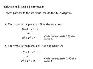 Solution to Example 5 Continued : Traces parallel to the xy-plane include the following two. 4. The trace in the plane, z = 5, is the equation:  5. The trace in the plane, z = -7, is the equation: Circle centered at (0, 0, 5) with  radius 2. Circle centered at (0, 0, -7) with  radius 4. 