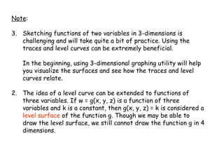 Note : Sketching functions of two variables in 3-dimensions is challenging and will take quite a bit of practice. Using the traces and level curves can be extremely beneficial.  In the beginning, using 3-dimensional graphing utility will help you visualize the surfaces and see how the traces and level curves relate.  2.  The idea of a level curve can be extended to functions of three variables. If w = g(x, y, z) is a function of three variables and k is a constant, then g(x, y, z) = k is considered a  level surface  of the function g. Though we may be able to draw the level surface, we still cannot draw the function g in 4 dimensions. 