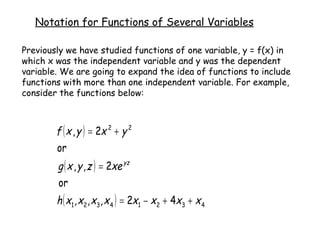 Notation for Functions of Several Variables Previously we have studied functions of one variable, y = f(x) in which x was the independent variable and y was the dependent variable. We are going to expand the idea of functions to include functions with more than one independent variable. For example, consider the functions below: 