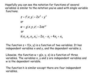 The function z = f(x, y) is a function of two variables. It has independent variables x and y, and the dependent variable z.  Likewise, the function w = g(x, y, z) is a function of three variables. The variables x, y and z are independent variables and w is the dependent variable.  The function h is similar except there are four independent variables. Hopefully you can see the notation for functions of several variables is similar to the notation you’ve used with single variable  functions. 