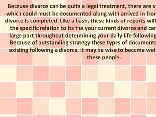 Because divorce can be quite a legal treatment, there are va
which could must be documented along with arrived in fron
divorce is completed. Like a bash, these kinds of reports will
  the specific relation to its the your current divorce and can
  large part throughout determining your daily life following
  Because of outstanding strategy these types of documents
 existing following a divorce, it may be wise to become well
                                    these people.
 