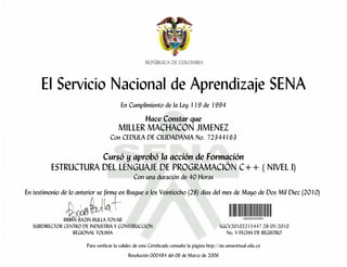 El Servicio Nacional de Aprendizaje SENA
                                         En Cumplimiento de la Ley 119 de 1994

                                                      Hace Constar que
                                        MILLER MACHACON JIMENEZ
                                   Con CEDULA DE CIUDADANIA No. 72344163

                     Cursó y aprobó la acción de Formación
          ESTRUCTURA DEL LENGUAJE DE PROGRAMACIÓN C++ ( NIVEL I)
                                                Con una duración de 40 Horas

En testimonio de lo anterior se firma en Ibague a los Veintiocho (28) días del mes de Mayo de Dos Mil Diez (2010)


               BRIAN BAZIN BULLA TOVAR
   SUBDIRECTOR CENTRO DE INDUSTRIA Y CONSTRUCCION                                             SGCV20102215447 28/05/2010
                   REGIONAL TOLIMA                                                               No. Y FECHA DE REGISTRO

                       Para verificar la validez de este Certificado consulte la página http://sis.senavirtual.edu.co
                                             Resolución 000484 del 06 de Marzo de 2006
 