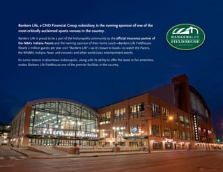 15
Building Stronger
Communities
Bankers Life, a CNO Financial Group subsidiary, is the naming sponsor of one of the
most critically acclaimed sports venues in the country.
Bankers Life is proud to be a part of the Indianapolis community as the official insurance partner of
the NBA’s Indiana Pacers and the naming sponsor of their home court—Bankers Life Fieldhouse.
Nearly 2 million guests per year visit “Bankers Life”—as it’s known to locals—to watch the Pacers,
the WNBA’s Indiana Fever, and concerts and other world-class entertainment events.
Its iconic stature in downtown Indianapolis, along with its ability to offer the latest in fan amenities,
makes Bankers Life Fieldhouse one of the premier facilities in the country.
 