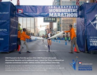17
Building Stronger
Communities
CNO Financial is the first title sponsor of the CNO Financial Indianapolis
Monumental Marathon and its additional races—events that firmly complement our
corporate commitment to health, wellness and the central Indiana community.
A top 20 national marathon, the CNO Financial Indianapolis Monumental Marathon is held
annually on the first Saturday in November. It delivers a world-class race experience for all ages and
showcases the very best of Indianapolis to Hoosiers and visitors alike.
 