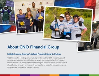 3
About CNO Financial Group
Middle-Income America’s Valued Financial Security Partner
CNO Financial is a holding company that provides health and life insurance, as well
as retirement solutions, to middle-income Americans through its family of insurance
brands: Bankers Life, Colonial Penn and Washington National. At CNO Financial, we’re
always looking forward—to the security and stability we create for our customers, and
the growth we create within our own company.
 