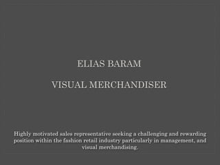 ELIAS BARAM
VISUAL MERCHANDISER
Highly motivated sales representative seeking a challenging and rewarding
position within the fashion retail industry particularly in management, and
visual merchandising.
 