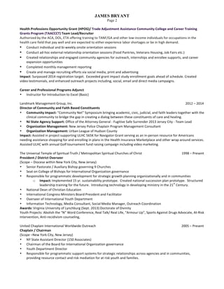 JAMES BRYANT
Page 2
Health	Professions	Opportunity	Grant	(HPOG)/	Trade	Adjustment	Assistance	Community	College	and	Career	Training	
Grants	Program	(TAACCCT)	Team	Lead/Recruiter			
Authorized	by	the	ACA,	DOL,	ETA	offering	training	to	TANF/GA	and	other	low-income	individuals	for	occupations	in	the	
health	care	field	that	pay	well	and	are	expected	to	either	experience	labor	shortages	or	be	in	high	demand.	
• Conduct	individual	and	bi-weekly	onsite	orientation	sessions	
• Conduct	ad-hoc	external	relationship	orientation	sessions	(Food	Pantries,	Veterans	Housing,	Job	Fairs	etc.)	
• Created	relationships	and	engaged	community	agencies	for	outreach,	internships	and	enrollee	supports,	and	career	
expansion	opportunities	
• Completed	monthly	management	reporting	
• Create	and	manage	recruiting	efforts	via	social	media,	print	and	advertising		
Impact:	Surpassed	2014	registration	target.		Exceeded	grant	impact	study	enrollment	goals	ahead	of	schedule.	Created	
video	testimonials,	and	enhanced	outreach	projects	including,	social,	email	and	direct	media	campaigns.	
	
Career	and	Professional	Programs	Adjunct			
• Instructor	for	Introduction	to	Excel	(Basic)		
	
Landmark	Management	Group,	Inc.		 	 	 	 	 	 	 									2012	–	2014	
Director	of	Community	and	Faith	Based	Constituents		
• Community	Impact:	“Community	Net”	Symposium	bringing	academic,	civic,	judicial,	and	faith	leaders	together	with	the	
clinical	community	to	bridge	the	gap	in	creating	a	dialog	between	these	constituents	of	care	and	healing.			
• NJ	State	Agency	Support:	Office	of	the	Attorney	General	-	Fugitive	Safe	Surrender	2013	Jersey	City	-	Team	Lead	
• Organization	Management:	New	Jersey	Police	Chaplain	Program	Management	Consultant	
• Organization	Management:	Urban	League	of	Hudson	County	
Impact:	Assisted	in	project	supporting	ULHC	565K	for	Navigator	Grant	serving	as	an	in-person	resource	for	Americans	
needing	assistance	shopping	for	and	enrolling	in	plans	in	the	Health	Insurance	Marketplace	and	other	wrap	around	services.		
Assisted	ULHC	with	annual	Golf	tournament	fund	raising	campaign	including	video	marketing.	
	
The	Universal	Temple	of	Spiritual	Truth	/	Metropolitan	Spiritual	Churches	of	Christ																																																1998	–	Present	
President	/	District	Overseer		
(Scope	–	Diocese	within	New	York	City,	New	Jersey)	
• Senior	Pastorate	/	Auxiliary	Bishop	governing	9	Churches	
• Seat	on	College	of	Bishops	for	International	Organization	governance	
• Responsible	for	programmatic	development	for	strategic	growth	planning	organizationally	and	in	communities	
o Impact:	Implemented	15	yr.	sustainability	prototype.		Created	national	succession	plan	prototype.		Structured	
leadership	training	for	the	future.		Introducing	technology	in	developing	ministry	in	the	21
st
	Century.	
• National	Dean	of	Christian	Education	
• International	Congress	Ministers	Board	President	and	Facilitator	
• Overseer	of	International	Youth	Department	
• Information	Technology,	Media	Consultant,	Social	Media	Manager,	Outreach	Coordination	
Awards:	Virginia	University	of	Lynchburg	(Sept.	2013)	Doctorate	of	Divinity	
Youth	Projects:	Abolish	the	“N”	Word	Conference,	Real	Talk/	Real	Life,	“Armour	Up”,	Sports	Against	Drugs	Advocate,	At-Risk	
Intervention,	Anti-recidivism	counseling,	
	
United	Chaplain	International	Worldwide	Outreach	 	 	 																																																																				2005	–	Present	
Chaplain	/	Chairman		
(Scope	–New	York	City,	New	Jersey)	
• NY	State	Assistant	Director	(150	Associates)	
• Chairman	of	the	Board	for	International	Organization	governance	
• Youth	Department	Director	
• Responsible	for	programmatic	support	systems	for	strategic	relationships	across	agencies	and	in	communities,	
providing	resource	contact	and	risk	mediation	for	at	risk	youth	and	families.	
 