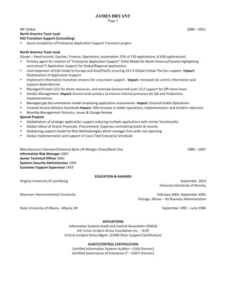 JAMES BRYANT
Page 3
MF	Global	 	 	 	 	 	 																									2008	–	2011	
North	America	Team	Lead			
EAS	Transition	Support	(Consulting)	
• Assist	completion	of	Enterprise	Application	Support	Transition	project	
	
North	America	Team	Lead			
(Scope	–	Fixed	Income,	Equities,	Finance,	Operations,	Automation	25%	of	150	applications,	8	SOX	applications)	 	
• Primary	agent	for	creation	of	“Enterprise	Application	Support”	(EAS)	Model	for	North	America/Canada	highlighting	
centralized	IT	Application	Support	for	Global/Regional	applications	
• Lead	expansion	of	EAS	model	to	Europe	and	Asia/Pacific	ensuring	24	x	6	Global	Follow-The-Sun	support		Impact:	
Globalization	of	Application	Support		
• Implement	information	transition	streams	for	cross	team	support.		Impact:	removed	silo	centric	information	and	
support	dependencies	
• Managed	9	Level	1/L2	On-shore	resources,	and	oversaw	Outsourced	Level	1/L2	support	for	Off-shore	team	
• Vendor	Management		Impact:	forced	small	vendors	to	mature	internal	processes	for	QA	and	Production	
Implementations	
• Managed	gap	documentation	model	employing	application	assessments.	Impact:	Ensured	Stable	Operations		
• Created	Service	Delivery	Standards	Impact:	70%	increase	in	stable	operations,	implementation	and	incident	reduction	
• Monthly	Management	Statistics,	Issues	&	Outage	Review	
Special	Projects	
• Globalization	of	strategic	application	support	reducing	multiple	applications	with	similar	functionality	
• Global	rollout	of	Oracle	Financials,	Procurement,	Expenses	centralizing	books	&	records	
• Globalizing	support	model	for	Risk	Methodologies	which	manages	firm	wide	risk	reporting	
• Global	implementation	and	support	of	Cisco	Tidal	Enterprise	Scheduler		
	
	
Manufacturers	Hanover/Chemical	Bank	/JP	Morgan	Chase/Bank	One	 																																																																									1989	–	2007	
Information	Risk	Manager	2007	 	 	 	 	 	 	 										
Senior	Technical	Officer	2001	
Systems	Security	Administrator	1995	
Customer	Support	Supervisor	1993	
	
EDUCATION	&	AWARDS	
Virginia	University	of	Lynchburg	 	 	 	 	 	 	 	 																	September	 2013	
	 	 	 	 	 	 	 	 	 	 								Honorary	Doctorate	of	Divinity	
	
American	Intercontinental	University				 	 	 																					February	2003-	September	2003	
	 	 														Chicago,	Illinois	–	AS	Business	Administration													
	 													
State	University	of	Albany	-	Albany,	NY																		 	 	 																											September	1981	–	June	1984	
	
	
AFFILIATIONS	
Information	Systems	Audit	and	Control	Association	(ISACA)	
Intl.	Crisis	Incident	Stress	Foundation	Inc.		-	ICISF	
Critical	Incident	Stress	Mgmt.	(CISM)	(Peer	Support	Certification)	
	
AUDIT/CONTROL	CERTIFICATION	
Certified	Information	Systems	Auditor	–	CISA	(Former)	
Certified	Governance	of	Enterprise	IT	–	CGEIT	(Former)	
 