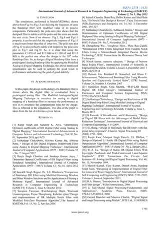 ISSN: 2278 – 1323
International Journal of Advanced Research in Computer Engineering & Technology (IJARCET)
Volume 2, No 5, May 2013
1755
www.ijarcet.org
VI. CONCLUSION
The simulations, performed in Matlab7(R2008a), shown
above from Fig.5 to Fig.13 are showing the responses of same
the Bandstop filter with modified value of its passive
components. Particularly the pole-zero plot shows that the
designed filter is stable as all the poles and the zeros are inside
the unit circle. Now if we observe Fig.5, Fig.8 and Fig.11
properly, it can be said that the magnitude response of Fig.11
is much more better than that of other two. The pole-zero plot
of Fig.13 is also perfectly stable with respect to the pole-zero
plot in Fig.7 and Fig.10. So, it is clear that using the
parameters C=470 nF and R=3 KΩ or C=100 nF and R=13
KΩ is the perfect one when the design is for 10th
order
Bandstop filter. So, to design a Digital Bandstop filter from a
predesigned Analog Bandstop filter by applying the Modified
Analog-to-Digital Mapping Technique, the above mentioned
specification can be used to achieve far good result in
performance and achieving the goal of good stability.
VII. ACKNOWLEDGEMENTS
In this paper, the design methodology of a Bandstop filter is
shown where the digital filter is constructed from a
predesigned analog filter. The Modified Analog-to-Digital
Mapping Technique is introduce for analog to digital
mapping of a bandstop filter to increase the performance as
well as to descrease the computational time for the design.
This is reflected in the simulations. The idea of the paper is
taken from the list of references given below.
REFERENCES
[1] Ranjit Singh and Sandeep K. Arya, ―Determining
Optimum coefficients of IIR Digital Filter using Analog to
Digital Mapping,‖ International Journal of Advancements in
Computer Science and Information Technology, Vol. 01,No.
01, September 2011 pp.19-23.
[2] Subhadeep Chakraborty, Krishna Kumar Jha, Abhirup
Patra, ― Design of IIR Digital Highpass Butterworth Filter
using Analog to Digital Mapping Technique‖, International
Journal of Computer Applications (0975 – 8887) Volume 52
– No. 7, August 2012
[3] Ranjit Singh Chauhan and Sandeep Kumar Arya, ―
Determine Optimal Coefficients of IIR Digital Filters using
Simulated Annealing‖, International Journal of Computer
Applications (0975 – 8887) Volume 43– No.10, April 2012
36
[4] Saurabh Singh Rajput, Dr. S.S. Bhadauria,―Comparison
of Band-stop FIR Filter using Modified Hamming Window
and Other Window functions and Its Application in Filtering a
Mutitone Signal‖, International Journal of Advanced
Research in Computer Engineering & Technology
(IJARCET) Volume 1, Issue 8, October 2012.
[5] Surapum Yamman, Watcharapong Hinjit, Weerasak
Ussawongaraya, Payao Thoopluang, Kobchai ejhan,―Design
and implementation of IIR Multiple Notch Filter with
Modified Pole-Zero Placement Algorithm‖,Yhe Journal of
KMITNB,Vol. 15, No. 2, Apr-Jun 2005.
[6] Suhash Chandra Dutta Roy, Balbir Kumar and Shail Bala
Jain, ―Fir Notch Filter Design-A Review‖, Facta Universitatis
(NIS),Electronics and Energetics vol. 14, No. 3, December
2001, 295-327
[7] Subhadeep Chakraborty, Subhasish Maitra,‖ Design and
Determination of Optimum Coefficients of IIR Digital
Highpass Filter using Analog to Digital Mapping Technique‖,
International Journal of Computer Applications (0975 –
8887) Volume 58– No.7, November 2012
[8] Zhengzheng Wu , Yonghyun Shim,, Mina Rais-Zadeh,
―Miniaturized UWB Filters Integrated With Tunable Notch
Filters Using a Silicon-Based Integrated Passive Device
Technology‖, IEEE Transactions On Microwave Theory And
Techniques.
[9] Nitesh kumar, namarta sahayam, ― Design of Narrow
Band Reject Filter‖, International Journal of Scientific &
Engineering Research, Volume 2, Issue 12, December-2011 1
ISSN 2229-5518
[10] Haiwen Liu, Reinhard H. Knoechel, and Klaus F.
Schuenemann, ―Miniaturized Bandstop Filter Using Meander
Spurline and Capacitively Loaded Stubs‖, ETRI Journal,
Volume 29, Number 5, October 2007
[11] Samarjeet Singh, Uma Sharma, ―MATLAB Based
Digital IIR Filter Design‖, International Journal of
Electronics and Computer Science Engineering, ISSN-
2277-1956/V1N1-74-83.
[12] Subhadeep Chakraborty, ―Design and Realization of IIR
Digital Band Stop Filter Using Modified Analog to Digital
Mapping Technique‖, International Journal of Science,
Engineering and Technology Research, Volume 2, Issue 3,
March 2013.
[13] K.Ramesh, A.Nirmalkumar, and G.Gurusamy, ―Design
of Digital IIR filters with the Advantages of Model Order
Reduction Technique‖, International Journal of Electrical and
Computer Engineering, 4:14 2009.
[14] Xi Zhang, ―Design of maximally flat IIR filters with flat
group delay responses‖, Elsavier, Signal Processing 88
(2008) 1792–1800.
[15] Ranjit Kaur, Manjeet Singh Patterh, J.S. Dhillon, ―
Design of Optimal L1 Stable IIR Digital Filter using Hybrid
Optimization Algorithm‖, International Journal of Computer
Applications (0975 – 8887) Volume 38– No.2, January 2012.
[16] W.-S. Lu, ―Design of Stable IIR Digital Filters With
Equiripple Passbands and Peak-Constrained Least-Squares
Stopbands‖, IEEE Transactions On Circuits And
Systems—II: Analog And Digital Signal Processing, Vol. 46,
No. 11, November 1999.
[17] Manish Kansal, Vijay Kumar, Dinesh Arora, Hardeep
Singh Saini, ―Designing & Implementation of Digital Filter
for removal of Power Supply Noise‖, International Journal of
Soft Computing and Engineering (IJSCE) ISSN: 2231-2307,
Volume-1, Issue-4, September 2011.
[18] B.A. Shanoi, ―Introduction to Digital Signal Processing
and Filter design‖, Willey Interscience, 2006.
[19] Li Tan,―Digital Signal Processing-Fundamentals and
Applications‖, Academic Press, Elsavier, ISBN:
978-0-12-374090-8, 2008.
[20] Gerard Blanchet and Maurice Charbit, ―Digital Signal
and Image Processing using Matlab‖, ISTE Ltd., © HERMES
 