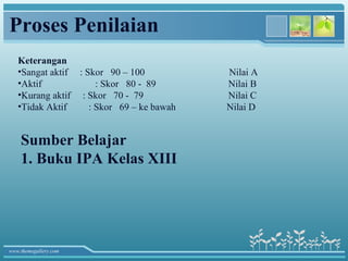 Proses Penilaian
   Keterangan
   •Sangat aktif : Skor 90 – 100           Nilai A
   •Aktif             : Skor 80 - 89       Nilai B
   •Kurang aktif : Skor 70 - 79            Nilai C
   •Tidak Aktif     : Skor 69 – ke bawah   Nilai D


    Sumber Belajar
    1. Buku IPA Kelas XIII




www.themegallery.com
 
