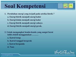 Soal Kompetensi
    1. Perubahan energi yang terjadi pada setrika listrik ?
       a. Energi listrik menjadi energi kalor
       b. Energi kimia menjadi energi kalor
       c. Energi listrik menjadi energi cahaya
       d. Energi listrik menjadi energi gerak.

    2. Untuk mengangkat benda-benda yang sangat berat
       lebih efektif menggunakan ………
       a. Katrol tetap
       b. Katrol tunggal bergerak
       c. Katrol berganda
       d. Tuas


www.themegallery.com
 