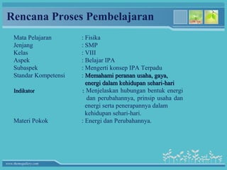 Rencana Proses Pembelajaran
    Mata Pelajaran       : Fisika
    Jenjang              : SMP
    Kelas                : VIII
    Aspek                : Belajar IPA
    Subaspek             : Mengerti konsep IPA Terpadu
    Standar Kompetensi   : Memahami peranan usaha, gaya,
                           energi dalam kehidupan sehari-hari
    Indikator            : Menjelaskan hubungan bentuk energi
                            dan perubahannya, prinsip usaha dan
                           energi serta penerapannya dalam
                           kehidupan sehari-hari.
    Materi Pokok         : Energi dan Perubahannya.




www.themegallery.com
 