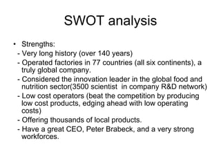 SWOT analysis Strengths: - Very long history (over 140 years) - Operated factories in 77 countries (all six continents), a truly global company. - Considered the innovation leader in the global food and nutrition sector(3500 scientist  in company R&D network) - Low cost operators (beat the competition by producing low cost products, edging ahead with low operating costs) - Offering thousands of local products. - Have a great CEO, Peter Brabeck, and a very strong workforces. 